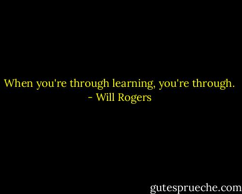 When you're through learning, you're through. - Will Rogers
