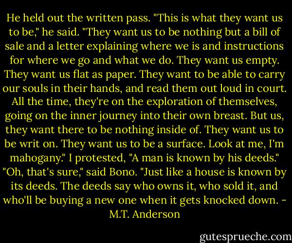 He held out the written pass. "This is what they want us to be," he said. "They want us to be nothing but a bill of sale and a letter explaining where we is and instructions for where we go and what we do. They want us empty. They want us flat as paper. They want to be able to carry our souls in their hands, and read them out loud in court. All the time, they're on the exploration of themselves, going on the inner journey into their own breast. But us, they want there to be nothing inside of. They want us to be writ on. They want us to be a surface. Look at me, I'm mahogany."<br />I protested, "A man is known by his deeds."<br />"Oh, that's sure," said Bono. "Just like a house is known by its deeds. The deeds say who owns it, who sold it, and who'll be buying a new one when it gets knocked down. - M.T. Anderson