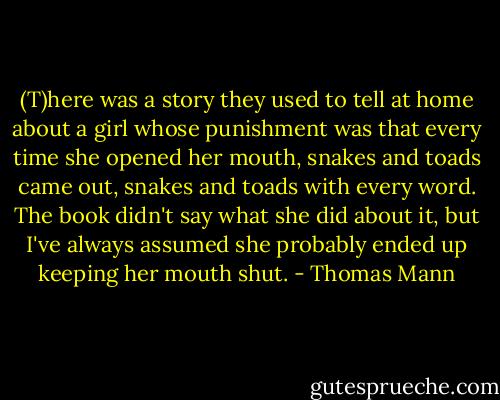 (T)here was a story they used to tell at home about a girl whose punishment was that every time she opened her mouth, snakes and toads came out, snakes and toads with every word. The book didn't say what she did about it, but I've always assumed she probably ended up keeping her mouth shut. - Thomas Mann