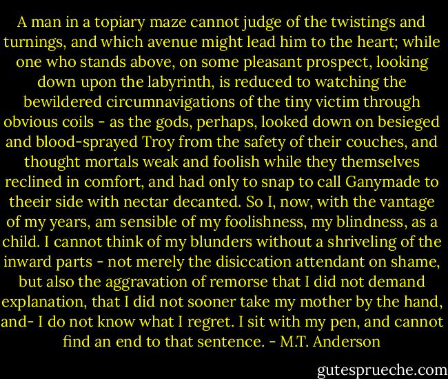 A man in a topiary maze cannot judge of the twistings and turnings, and which avenue might lead him to the heart; while one who stands above, on some pleasant prospect, looking down upon the labyrinth, is reduced to watching the bewildered circumnavigations of the tiny victim through obvious coils - as the gods, perhaps, looked down on besieged and blood-sprayed Troy from the safety of their couches, and thought mortals weak and foolish while they themselves reclined in comfort, and had only to snap to call Ganymade to theeir side with nectar decanted.<br />So I, now, with the vantage of my years, am sensible of my foolishness, my blindness, as a child. I cannot think of my blunders without a shriveling of the inward parts - not merely the disiccation attendant on shame, but also the aggravation of remorse that I did not demand explanation, that I did not sooner take my mother by the hand, and-<br />I do not know what I regret. I sit with my pen, and cannot find an end to that sentence. - M.T. Anderson