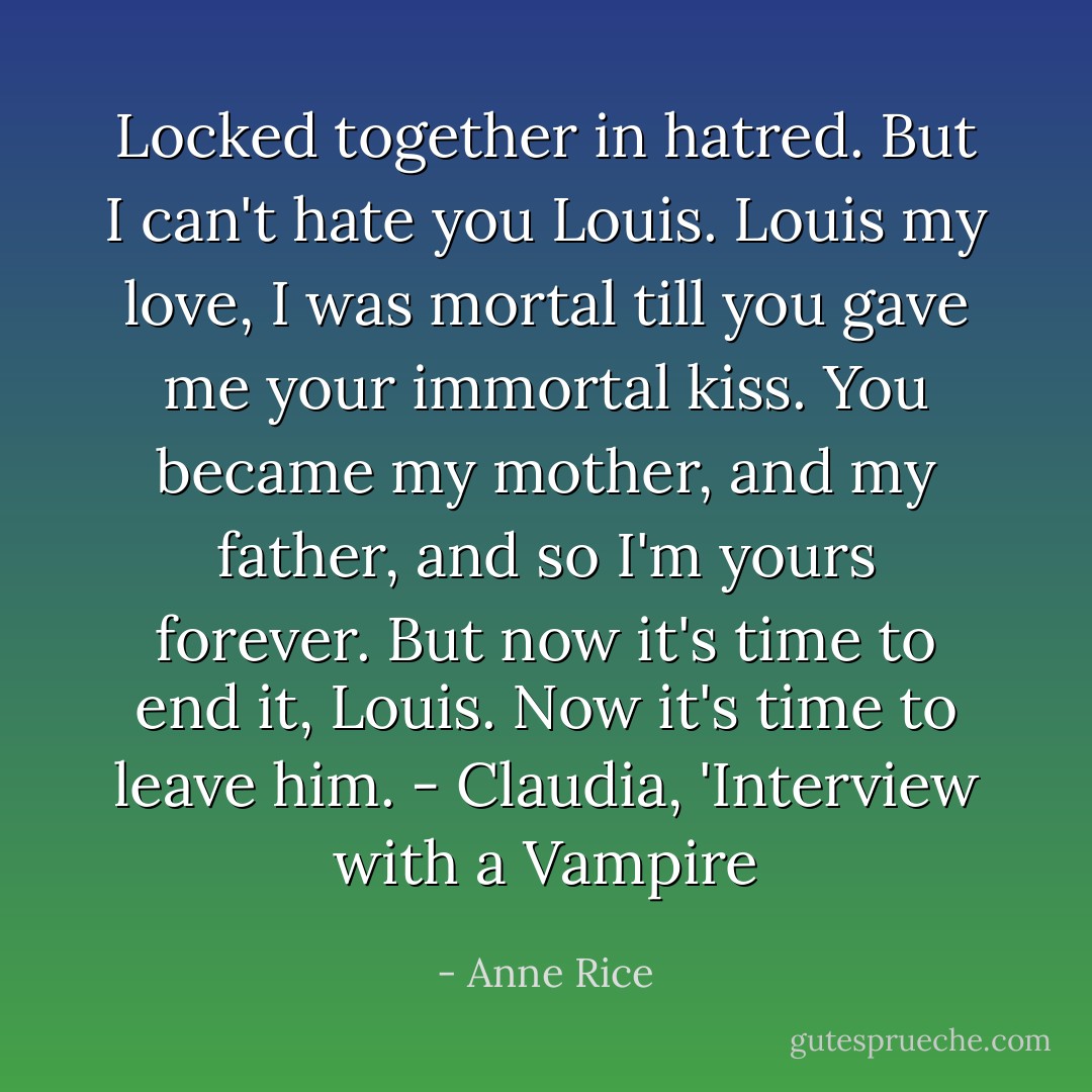 Locked together in hatred. But I can't hate you Louis. Louis my love, I was mortal till you gave me your immortal kiss. You became my mother, and my father, and so I'm yours forever. But now it's time to end it, Louis. Now it's time to leave him. - Claudia, 'Interview with a Vampire - Anne Rice