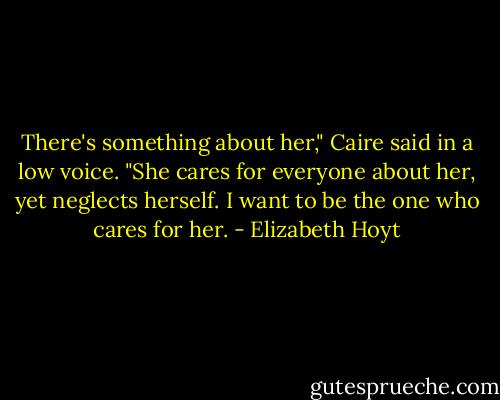 There's something about her," Caire said in a low voice. "She cares for everyone about her, yet neglects herself. I want to be the one who cares for her. - Elizabeth Hoyt