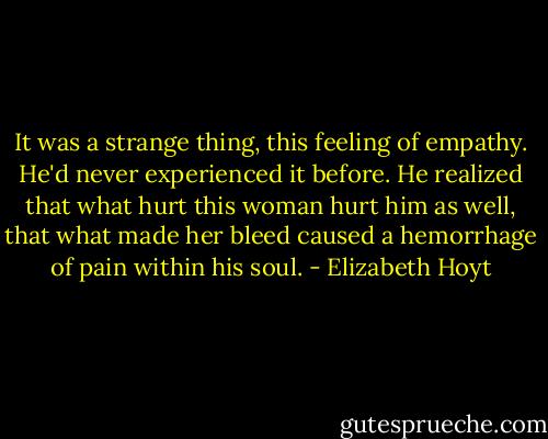 It was a strange thing, this feeling of empathy. He'd never experienced it before. He realized that what hurt this woman hurt him as well, that what made her bleed caused a hemorrhage of pain within his soul. - Elizabeth Hoyt