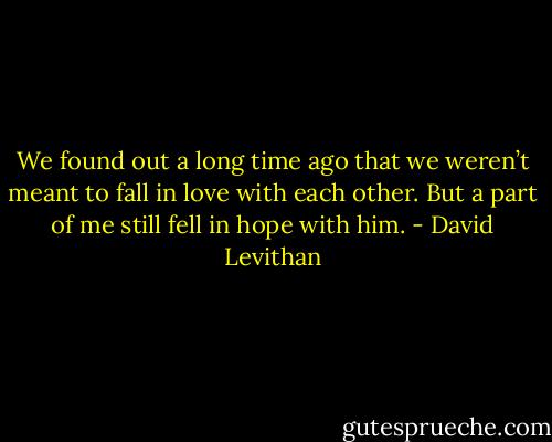 We found out a long time ago that we weren’t meant to fall in love with each other. But a part of me still fell in hope with him. - David Levithan