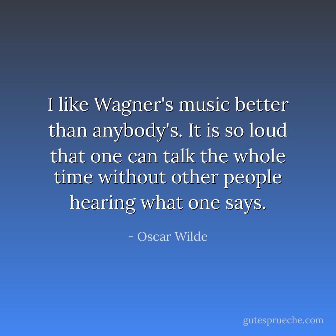 I like Wagner's music better than anybody's. It is so loud that one can talk the whole time without other people hearing what one says. - Oscar Wilde