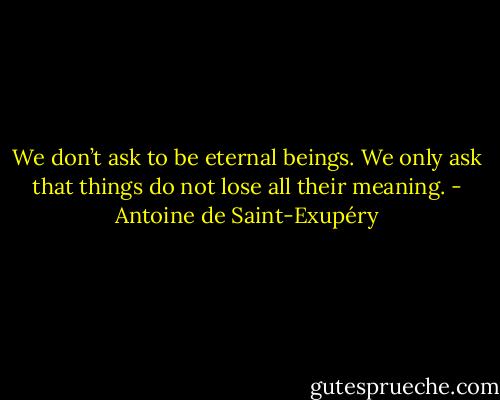 We don’t ask to be eternal beings. We only ask that things do not lose all their meaning. - Antoine de Saint-Exupéry