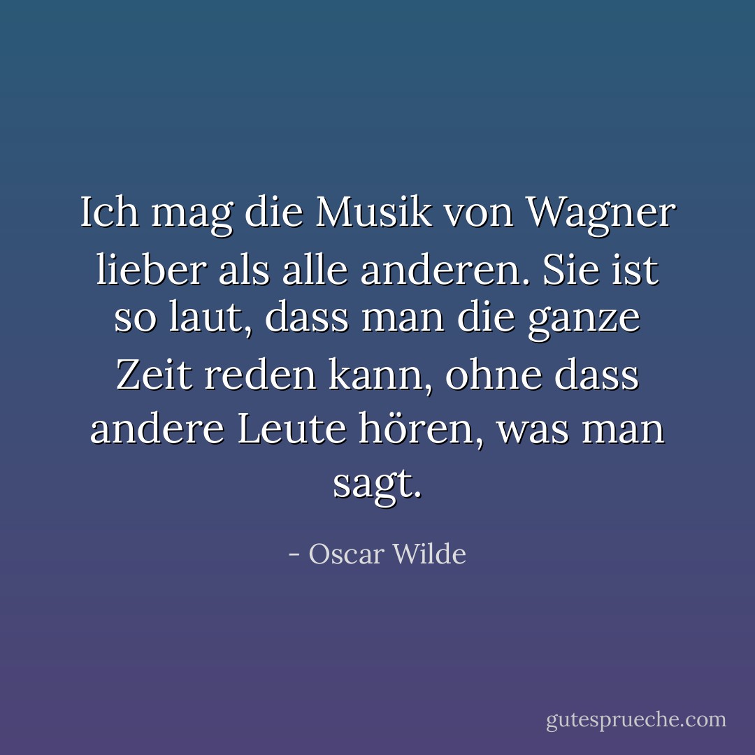 Ich mag die Musik von Wagner lieber als alle anderen. Sie ist so laut, dass man die ganze Zeit reden kann, ohne dass andere Leute hören, was man sagt. - Oscar Wilde<
