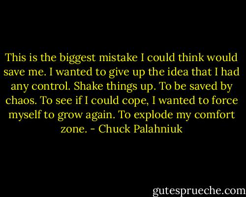 This is the biggest mistake I could think would save me. I wanted to give up the idea that I had any control. Shake things up. To be saved by chaos. To see if I could cope, I wanted to force myself to grow again. To explode my comfort zone. - Chuck Palahniuk