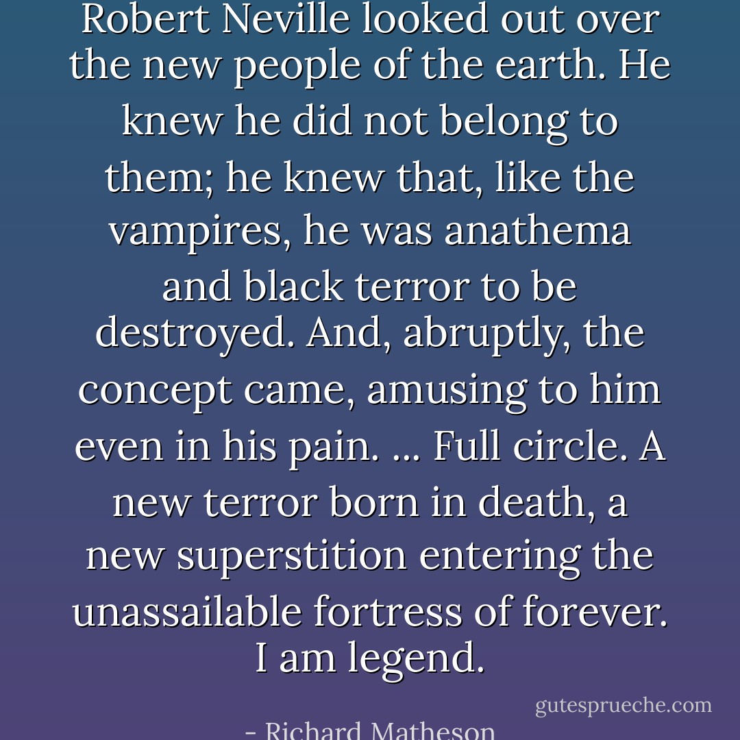 Robert Neville looked out over the new people of the earth. He knew he did not belong to them; he knew that, like the vampires, he was anathema and black terror to be destroyed. And, abruptly, the concept came, amusing to him even in his pain. ... Full circle. A new terror born in death, a new superstition entering the unassailable fortress of forever. I am legend. - Richard Matheson