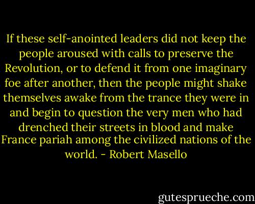 If these self-anointed leaders did not keep the people aroused with calls to preserve the Revolution, or to defend it from one imaginary foe after another, then the people might shake themselves awake from the trance they were in and begin to question the very men who had drenched their streets in blood and make France pariah among the civilized nations of the world. - Robert Masello
