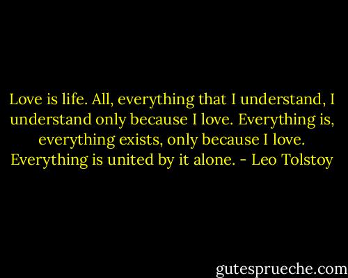 Love is life. All, everything that I understand, I understand only because I love. Everything is, everything exists, only because I love. Everything is united by it alone. - Leo Tolstoy