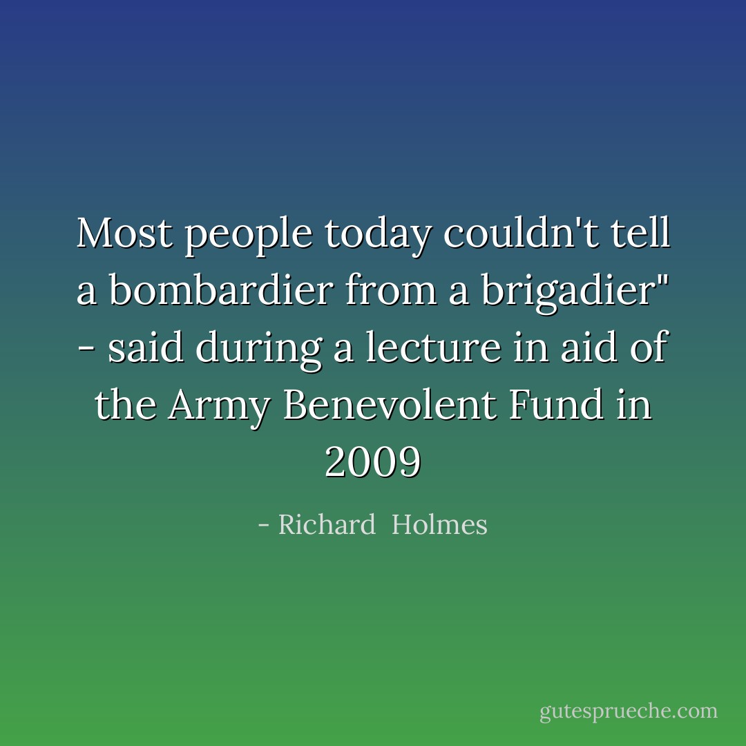 Most people today couldn't tell a bombardier from a brigadier" - said during a lecture in aid of the Army Benevolent Fund in 2009 - Richard  Holmes