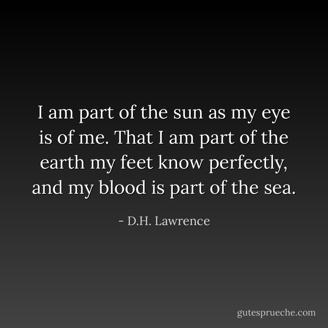 I am part of the sun as my eye is of me. That I am part of the earth my feet know perfectly, and my blood is part of the sea. - D.H. Lawrence