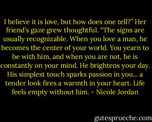 I believe it is love, but how does one tell?”<br />Her friend’s gaze grew thoughtful. “The signs are usually recognizable. When you love a man, he becomes the center of your world. You yearn to be with him, and when you are not, he is constantly on your mind. He brightens your day. His simplest touch sparks passion in you... a tender look fires a<br />warmth in your heart. Life feels empty without him. - Nicole Jordan