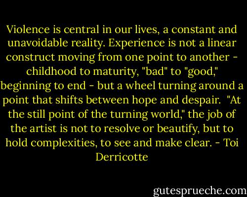 Violence is central in our lives, a constant and unavoidable reality. Experience is not a linear construct moving from one point to another - childhood to maturity, "bad" to "good," beginning to end - but a wheel turning around a point that shifts between hope and despair.<br /> "At the still point of the turning world," the job of the artist is not to resolve or beautify, but to hold complexities, to see and make clear. - Toi Derricotte