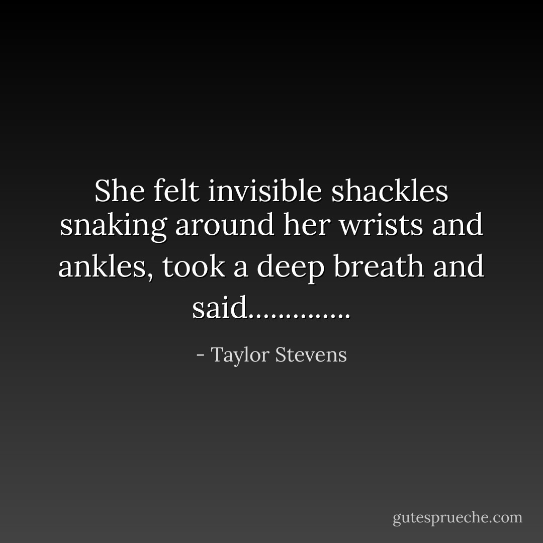 She felt invisible shackles snaking around her wrists and ankles, took a deep breath and said.............. - Taylor Stevens