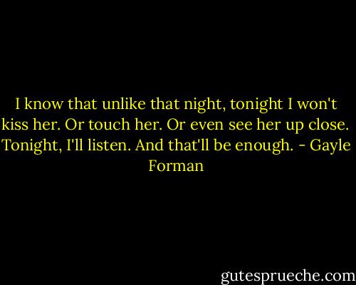 I know that unlike that night, tonight I won't kiss her. Or touch her. Or even see her up close.<br />Tonight, I'll listen. And that'll be enough. - Gayle Forman