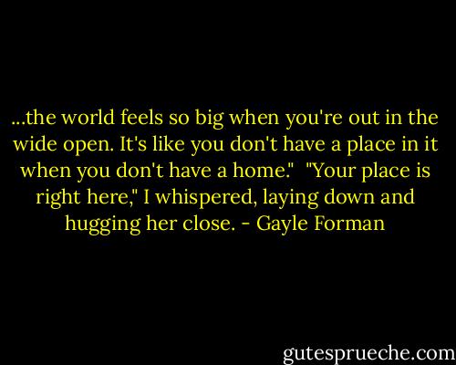 ...the world feels so big when you're out in the wide open. It's like you don't have a place in it when you don't have a home."<br /><br />"Your place is right here," I whispered, laying down and hugging her close. - Gayle Forman