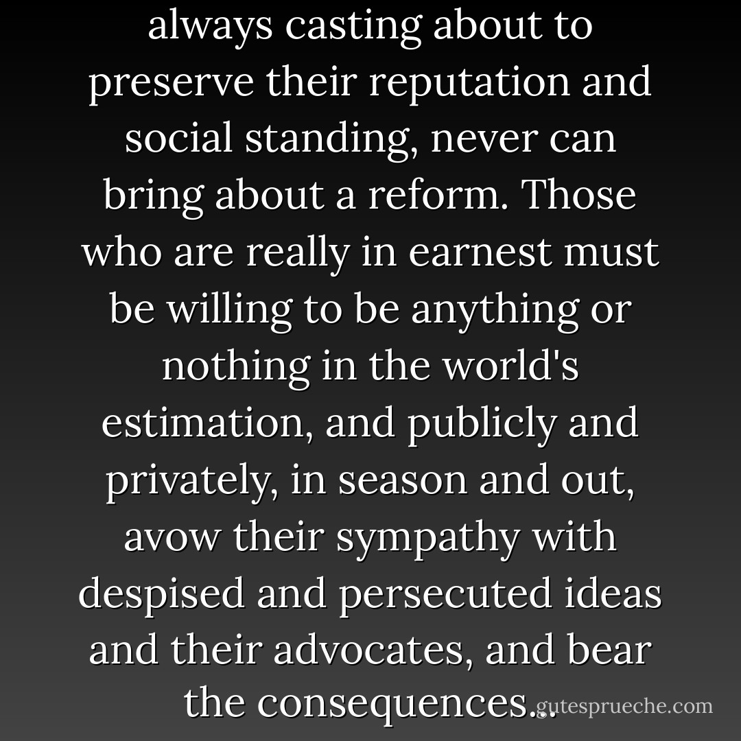 Cautious, careful people, always casting about to preserve their reputation and social standing, never can bring about a reform. Those who are really in earnest must be willing to be anything or nothing in the world's estimation, and publicly and privately, in season and out, avow their sympathy with despised and persecuted ideas and their advocates, and bear the consequences... - Susan B. Anthony