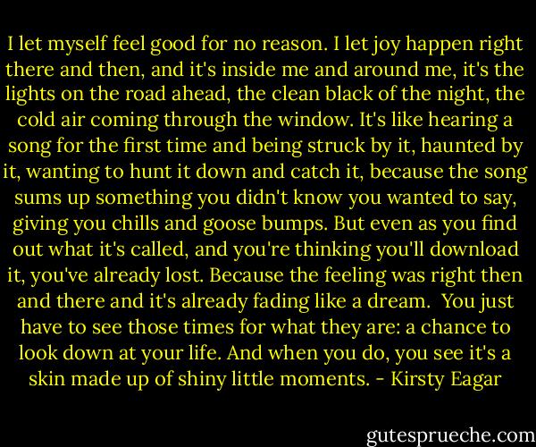 I let myself feel good for no reason. I let joy happen right there and then, and it's inside me and around me, it's the lights on the road ahead, the clean black of the night, the cold air coming through the window. It's like hearing a song for the first time and being struck by it, haunted by it, wanting to hunt it down and catch it, because the song sums up something you didn't know you wanted to say, giving you chills and goose bumps. But even as you find out what it's called, and you're thinking you'll download it, you've already lost. Because the feeling was right then and there and it's already fading like a dream.<br /><br />You just have to see those times for what they are: a chance to look down at your life. And when you do, you see it's a skin made up of shiny little moments. - Kirsty Eagar