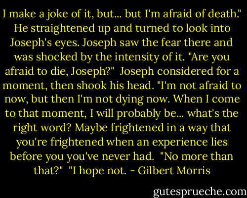 I make a joke of it, but... but I'm afraid of death." He straightened up and turned to look into Joseph's eyes. Joseph saw the fear there and was shocked by the intensity of it. "Are you afraid to die, Joseph?"<br /> Joseph considered for a moment, then shook his head. "I'm not afraid to now, but then I'm not dying now. When I come to that moment, I will probably be... what's the right word? Maybe frightened in a way that you're frightened when an experience lies before you you've never had.<br /> "No more than that?"<br /> "I hope not. - Gilbert Morris