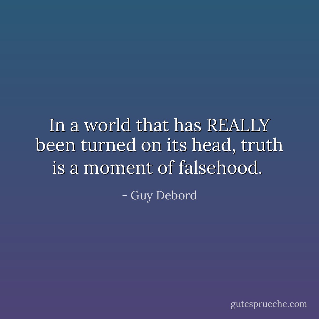 In a world that has REALLY been turned on its head, truth is a moment of falsehood.  - Guy Debord