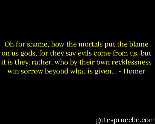 Oh for shame, how the mortals put the blame on us gods, for they say evils come from us, but it is they, rather, who by their own recklessness win sorrow beyond what is given... - Homer