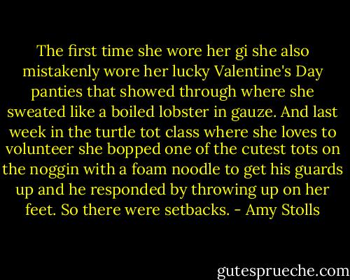 The first time she wore her gi she also mistakenly wore her lucky Valentine's Day panties that showed through where she sweated like a boiled lobster in gauze. And last week in the turtle tot class where she loves to volunteer she bopped one of the cutest tots on the noggin with a foam noodle to get his guards up and he responded by throwing up on her feet. So there were setbacks. - Amy Stolls