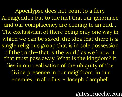 Apocalypse does not point to a fiery Armageddon but to the fact that our ignorance and our complacency are coming to an end… The exclusivism of there being only one way in which we can be saved, the idea that there is a single religious group that is in sole possession of the truth—that is the world as we know it that must pass away. What is the kingdom? It lies in our realization of the ubiquity of the divine presence in our neighbors, in our enemies, in all of us. - Joseph Campbell