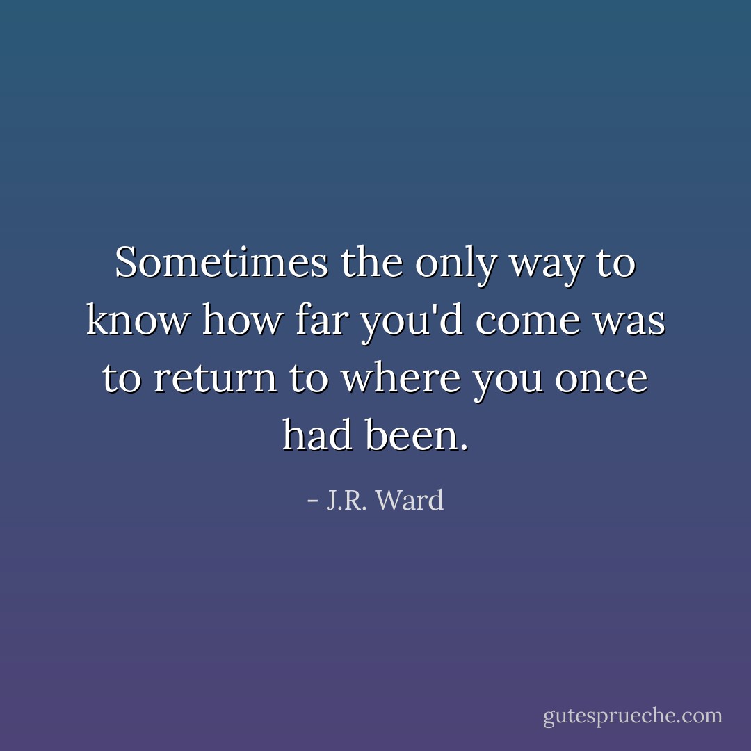 Sometimes the only way to know how far you'd come was to return to where you once had been. - J.R. Ward
