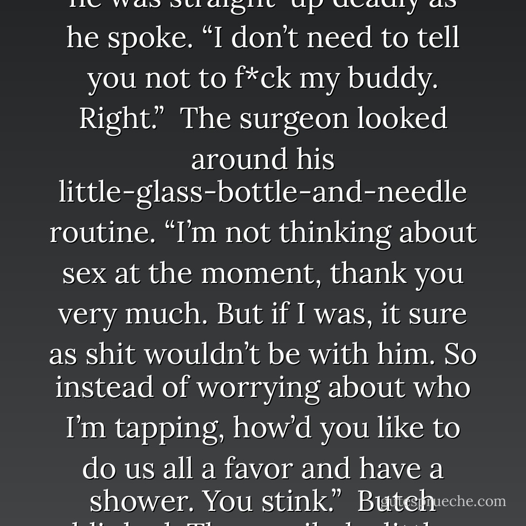 As the syringe was filled, Butch stepped up into the surgeon’s grille. Even as incapacitated as the cop was from the inhaling, he was straight-up deadly as he spoke. “I don’t need to tell you not to f*ck my buddy. Right.”<br /> The surgeon looked around his little-glass-bottle-and-needle routine. “I’m not thinking about sex at the moment, thank you very much. But if I was, it sure as shit wouldn’t be with him. So instead of worrying about who I’m tapping, how’d you like to do us all a favor and have a shower. You stink.”<br /> Butch blinked. Then smiled a little. “You have balls.”<br /> “And they’re made of brass. Big as church bells, too. - J.R. Ward