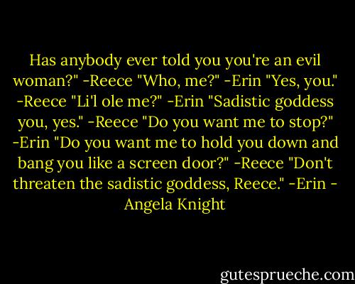 Has anybody ever told you you're an evil woman?" -Reece<br />"Who, me?" -Erin<br />"Yes, you." -Reece<br />"Li'l ole me?" -Erin<br />"Sadistic goddess you, yes." -Reece<br />"Do you want me to stop?" -Erin<br />"Do you want me to hold you down and bang you like a screen door?" -Reece<br />"Don't threaten the sadistic<br />goddess, Reece." -Erin - Angela Knight