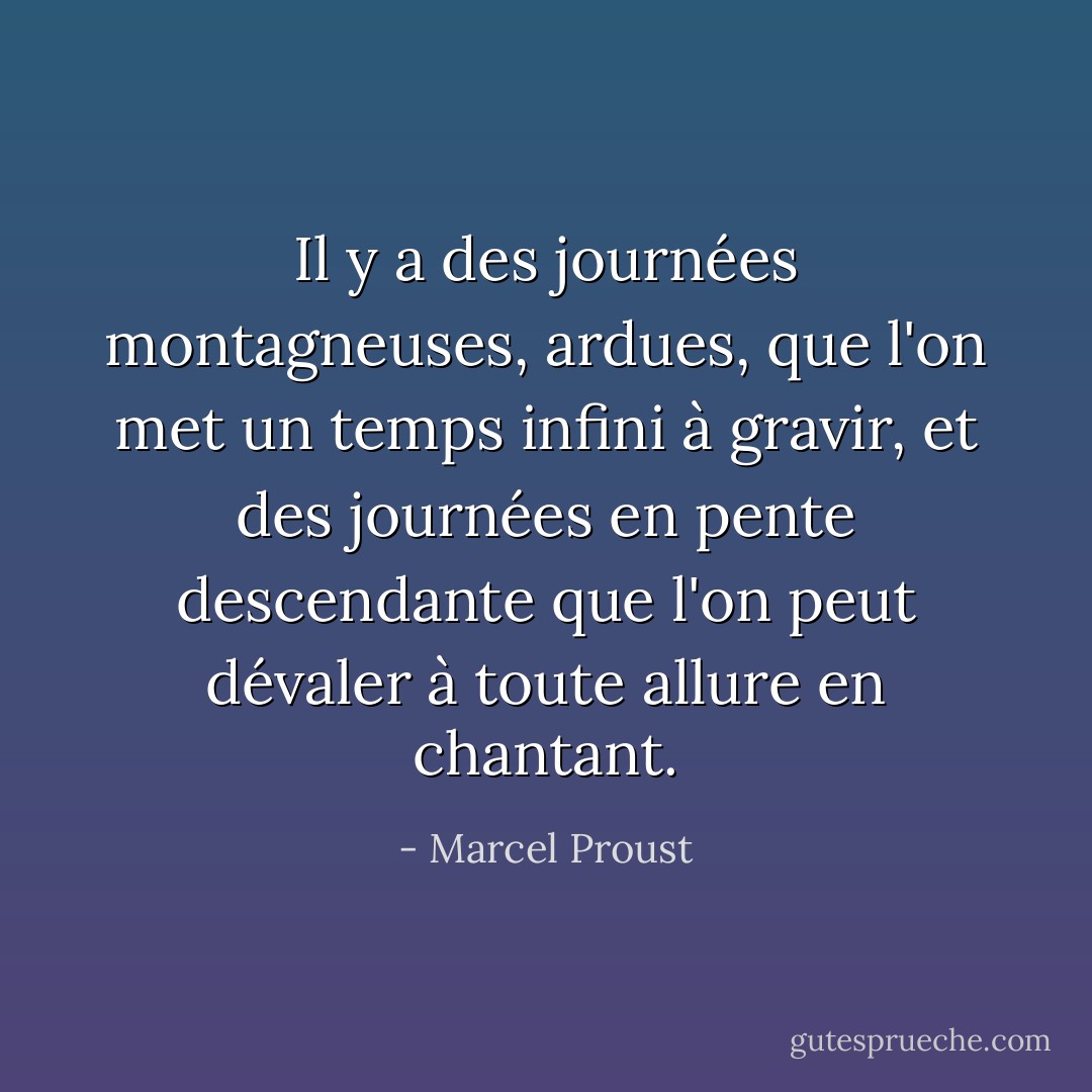 Il y a des journées montagneuses, ardues, que l'on met un temps infini à gravir, et des journées en pente descendante que l'on peut dévaler à toute allure en chantant. - Marcel Proust