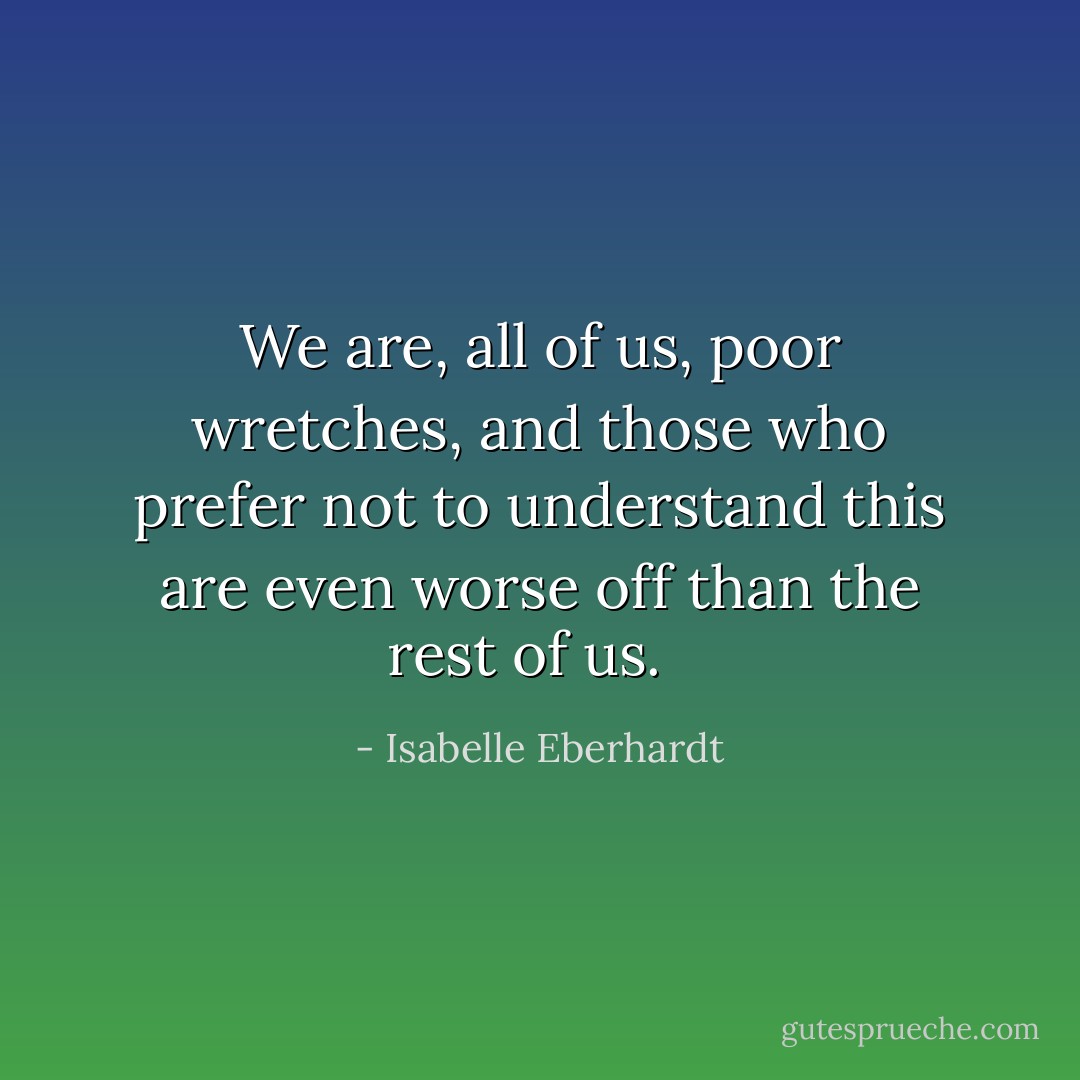 We are, all of us, poor wretches, and those who prefer not to understand this are even worse off than the rest of us.<br /><br /> - Isabelle Eberhardt