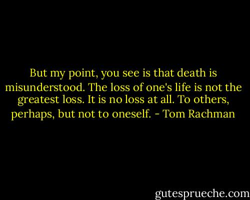 But my point, you see is that death is misunderstood. The loss of one's life is not the greatest loss. It is no loss at all. To others, perhaps, but not to oneself. - Tom Rachman