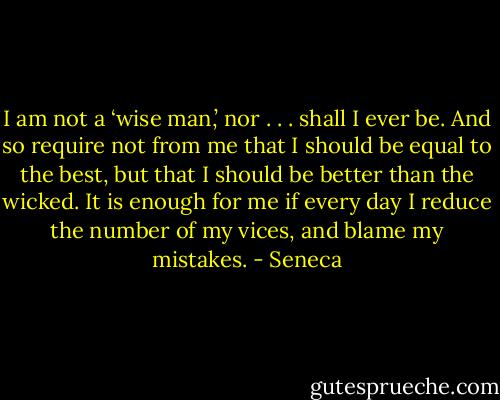 I am not a ‘wise man,’ nor . . . shall I ever be. And so require not from me that I should be equal to the best, but that I should be better than the wicked. It is enough for me if every day I reduce the number of my vices, and blame my mistakes. - Seneca