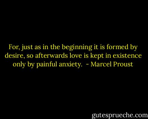 For, just as in the beginning it is formed by desire, so afterwards love is kept in existence only by painful anxiety.  - Marcel Proust