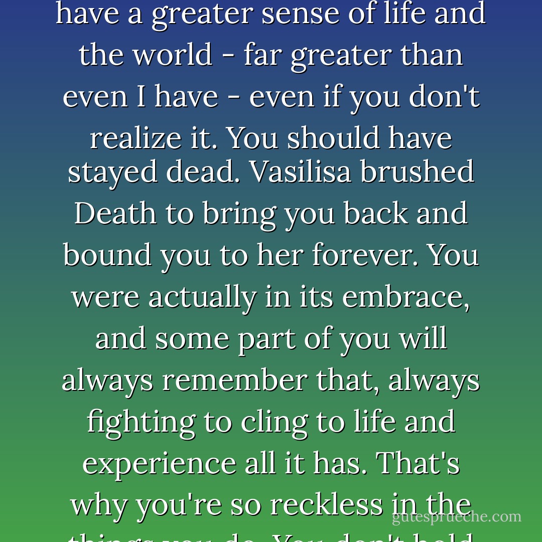 You've been kissed by the shadows. You've crossed into Death, into the other side, and returned. Do you think something like that doesn't leave a mark on the soul? You have a greater sense of life and the world - far greater than even I have - even if you don't realize it. You should have stayed dead. Vasilisa brushed Death to bring you back and bound you to her forever. You were actually in its embrace, and some part of you will always remember that, always fighting to cling to life and experience all it has. That's why you're so reckless in the things you do. You don't hold back your feelings, your passion, your anger. It makes you remarkable. It makes you dangerous. - Richelle Mead