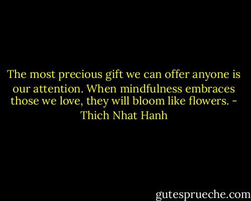 The most precious gift we can offer anyone is our attention. When mindfulness embraces those we love, they will bloom like flowers. - Thich Nhat Hanh