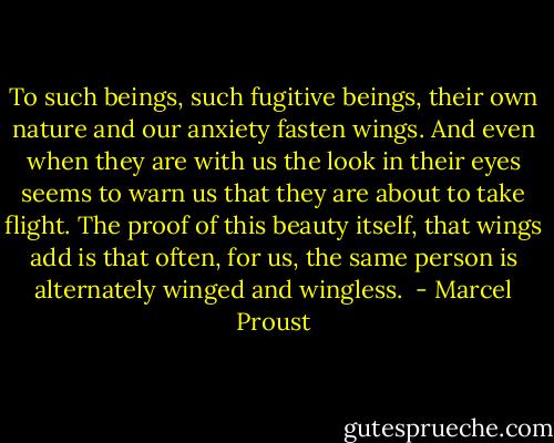 To such beings, such fugitive beings, their own nature and our anxiety fasten wings. And even when they are with us the look in their eyes seems to warn us that they are about to take flight. The proof of this beauty itself, that wings add is that often, for us, the same person is alternately winged and wingless.  - Marcel Proust