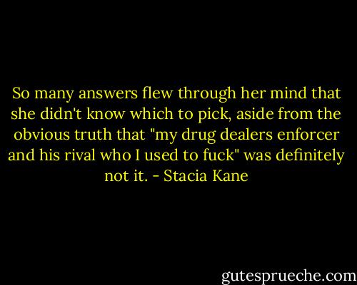 So many answers flew through her mind that she didn't know which to pick, aside from the obvious truth that "my drug dealers enforcer and his rival who I used to fuck" was definitely not it. - Stacia Kane