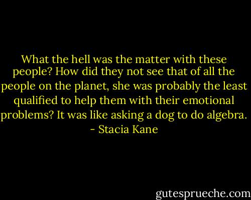 What the hell was the matter with these people? How did they not see that of all the people on the planet, she was probably the least qualified to help them with their emotional problems? It was like asking a dog to do algebra. - Stacia Kane