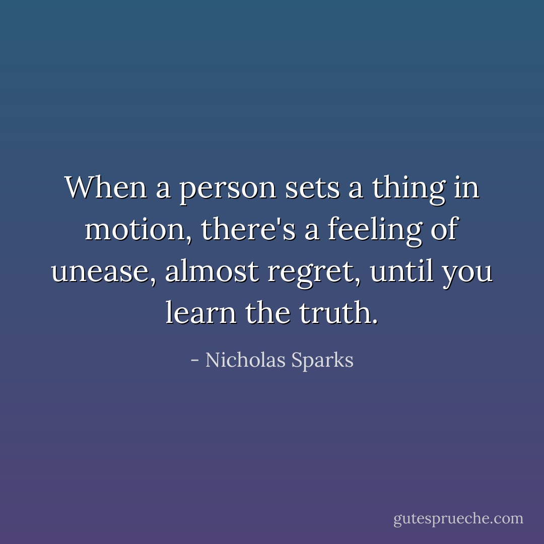 When a person sets a thing in motion, there's a feeling of unease, almost regret, until you learn the truth. - Nicholas Sparks