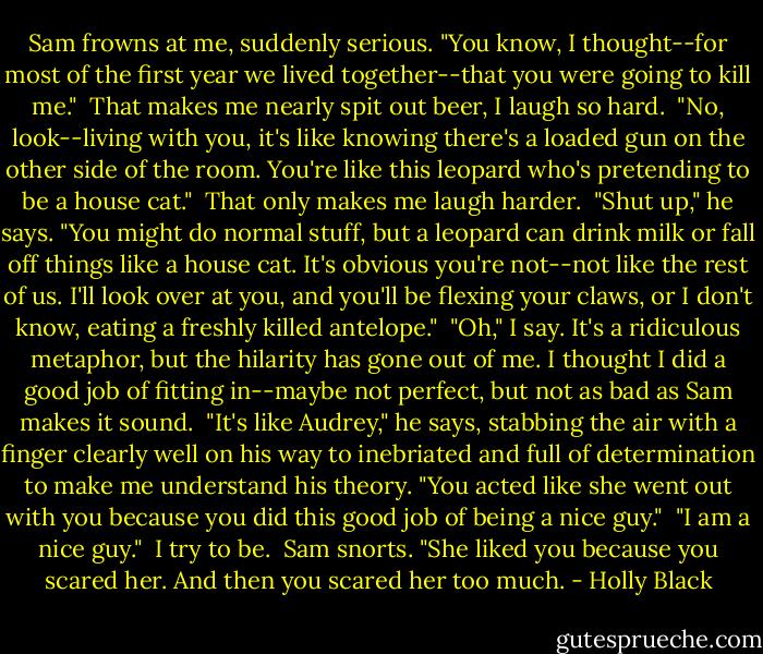 Sam frowns at me, suddenly serious. "You know, I thought--for most of the first year we lived together--that you were going to kill me."<br /><br />That makes me nearly spit out beer, I laugh so hard.<br /><br />"No, look--living with you, it's like knowing there's a loaded gun on the other side of the room. You're like this leopard who's pretending to be a house cat."<br /><br />That only makes me laugh harder.<br /><br />"Shut up," he says. "You might do normal stuff, but a leopard can drink milk or fall off things like a house cat. It's obvious you're not--not like the rest of us. I'll look over at you, and you'll be flexing your claws, or I don't know, eating a freshly killed antelope."<br /><br />"Oh," I say. It's a ridiculous metaphor, but the hilarity has gone out of me. I thought I did a good job of fitting in--maybe not perfect, but not as bad as Sam makes it sound.<br /><br />"It's like Audrey," he says, stabbing the air with a finger clearly well on his way to inebriated and full of determination to make me understand his theory. "You acted like she went out with you because you did this good job of being a nice guy."<br /><br />"I am a nice guy."<br /><br />I try to be.<br /><br />Sam snorts. "She liked you because you scared her. And then you scared her too much. - Holly Black