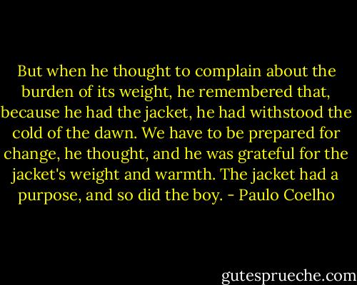 But when he thought to complain about the burden of its weight, he remembered that, because he had the jacket, he had withstood the cold of the dawn.<br />We have to be prepared for change, he thought, and he was grateful for the jacket's weight and warmth.<br />The jacket had a purpose, and so did the boy. - Paulo Coelho