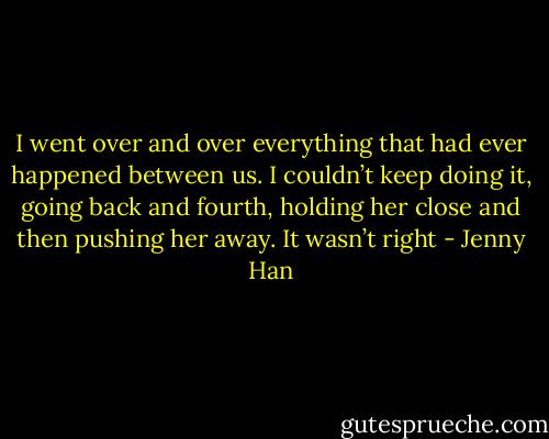 I went over and over everything that had ever happened between us. I couldn’t keep doing it, going back and fourth, holding her close and then pushing her away. It wasn’t right - Jenny Han