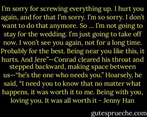 I’m sorry for screwing everything up. I hurt you again, and for that I’m sorry. I’m so sorry. I don’t want to do that anymore. So … I’m not going to stay<br />for the wedding. I’m just going to take off now. I won’t see you again, not for a long time. Probably for the best. Being near you like this, it hurts. And<br />Jere”—Conrad cleared his throat and stepped backward, making space between us—“he’s the one who needs you.”<br />Hoarsely, he said, “I need you to know that no matter what happens, it was worth it to me. Being with you, loving you. It was all worth it - Jenny Han