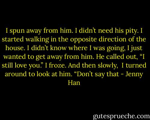 I spun away from him. I didn’t need his pity.<br />I started walking in the opposite direction of the house. I didn’t know where I was going, I just wanted to get away from him.<br />He called out, “I still love you.”<br />I froze. And then slowly, <br />I turned around to look at him. “Don’t say that - Jenny Han