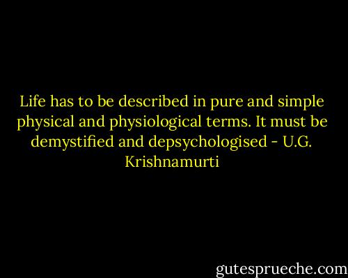 Life has to be described in pure and simple physical and physiological terms. It must be demystified and depsychologised - U.G. Krishnamurti