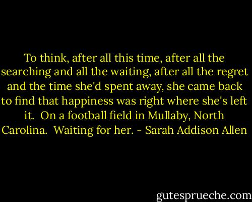 To think, after all this time, after all the searching and all the waiting, after all the regret and the time she'd spent away, she came back to find that happiness was right where she's left it.<br /><br />On a football field in Mullaby, North Carolina.<br /><br />Waiting for her. - Sarah Addison Allen